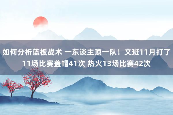 如何分析篮板战术 一东谈主顶一队！文班11月打了11场比赛盖帽41次 热火13场比赛42次