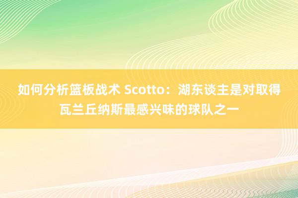 如何分析篮板战术 Scotto：湖东谈主是对取得瓦兰丘纳斯最感兴味的球队之一