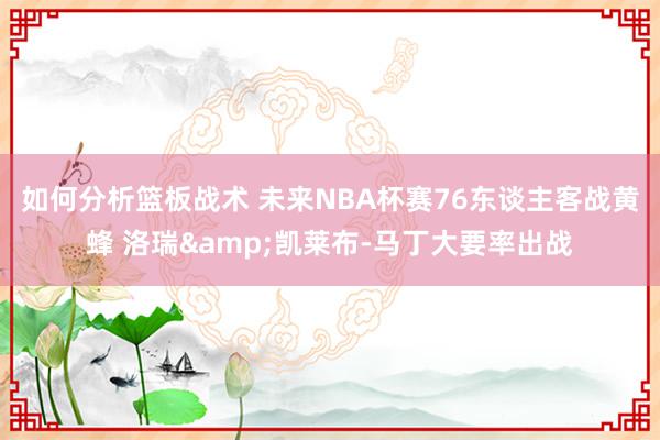 如何分析篮板战术 未来NBA杯赛76东谈主客战黄蜂 洛瑞&凯莱布-马丁大要率出战