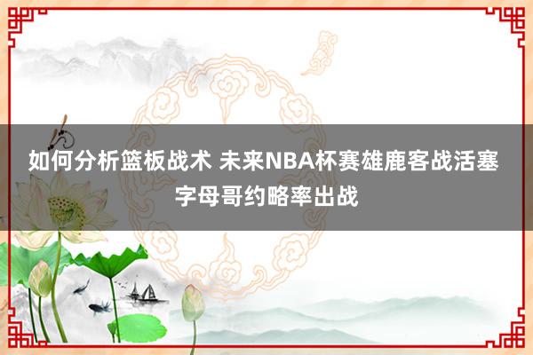 如何分析篮板战术 未来NBA杯赛雄鹿客战活塞 字母哥约略率出战