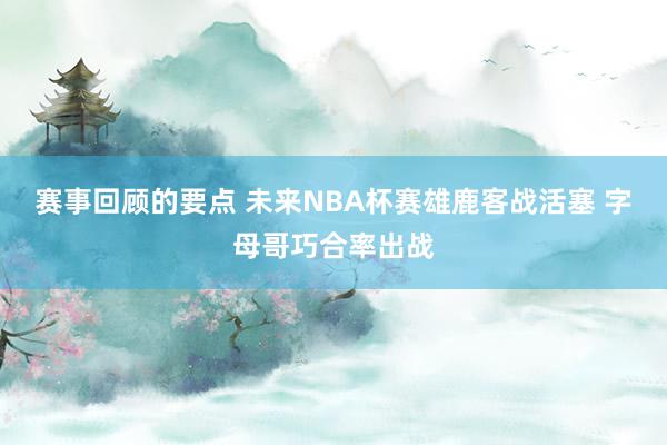 赛事回顾的要点 未来NBA杯赛雄鹿客战活塞 字母哥巧合率出战